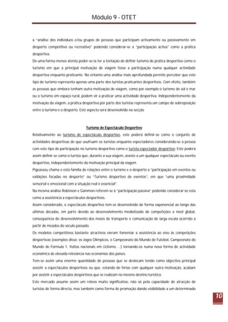 Módulo 9 - OTET
10
a “análise dos indivíduos e/ou grupos de pessoas que participam activamente ou passivamente em
desporto competitivo ou recreativo” podendo considerar-se a “participação activa” como a prática
desportiva.
De uma forma menos atenta poder-se-ia ter a tentação de definir turismo de prática desportiva como o
turismo em que a principal motivação de viagem fosse a participação numa qualquer actividade
desportiva enquanto praticante. No entanto uma análise mais aprofundada permite perceber que este
tipo de turismo representa apenas uma parte dos turistas praticantes desportivos. Com efeito, também
as pessoas que embora tenham outra motivação de viagem, como por exemplo o turismo de sol e mar
ou o turismo em espaço rural, podem vir a praticar uma actividade desportiva. Independentemente da
motivação da viagem, a prática desportiva por parte dos turistas representa um campo de sobreposição
entre o turismo e o desporto. Este aspecto será desenvolvido na secção
Turismo de Espectáculo Desportivo
Relativamente ao turismo de espectáculo desportivo, este poderá definir-se como o conjunto de
actividades desportivas de que usufruam os turistas enquanto espectadores considerando-se a pessoa
com este tipo de participação no turismo desportivo como o turista espectador desportivo. Este poderá
assim definir-se como o turista que, durante a sua viagem, assiste a um qualquer espectáculo ou evento
desportivo, independentemente da motivação principal da viagem.
Pigeassou chama e esta família de relações entre o turismo e o desporto a “participação em eventos ou
exibições focadas no desporto” ou “Turismo desportivo de eventos”, em que “uma proximidade
sensorial e emocional com a situação real é essencial”.
Na mesma análise Robinson e Gammon referem-se à “participação passiva” podendo considerar-se esta
como a assistência a espectáculos desportivos.
Assim considerado, o espectáculo desportivo tem-se desenvolvido de forma exponencial ao longo das
últimas décadas, em parte devido ao desenvolvimento mediatizado de competições a nível global,
consequência do desenvolvimento dos meios de transporte e comunicação de larga escala ocorrido a
partir de meados do século passado.
Os modelos competitivos bastante atractivos vieram fomentar a assistência ao vivo às competições
desportivas (exemplos disso: os Jogos Olímpicos, o Campeonato do Mundo de Futebol, Campeonato do
Mundo de Formula 1, Voltas nacionais em ciclismo, …) tornando-os numa nova forma de actividade
económica de elevada relevância nas economias dos países.
Tem-se assim uma enorme quantidade de pessoas que se deslocam tendo como objectivo principal
assistir a espectáculos desportivos ou que, estando de férias com qualquer outra motivação, acabam
por assistir a espectáculos desportivos que se realizam no mesmo destino turístico.
Este mercado assume assim um relevo muito significativo, não só pela capacidade de atracção de
turistas de forma directa, mas também como forma de promoção dando visibilidade a um determinado
 