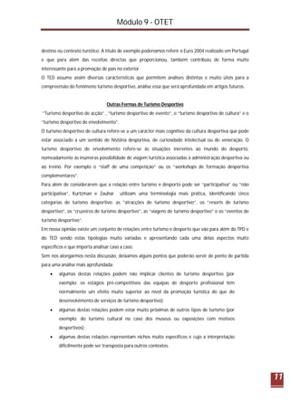 Módulo 9 - OTET
11
destino ou contexto turístico. A título de exemplo poderíamos referir o Euro 2004 realizado em Portugal
e que para além das receitas directas que proporcionou, também contribuiu de forma muito
interessante para a promoção de país no exterior.
O TED assume assim diversas características que permitem análises distintas e muito úteis para a
compreensão do fenómeno turismo desportivo, análise essa que será aprofundada em artigos futuros.
Outras Formas de Turismo Desportivo
“Turismo desportivo de acção” , “turismo desportivo de evento”, o “turismo desportivo de cultura” e o
“turismo desportivo de envolvimento”.
O turismo desportivo de cultura refere-se a um carácter mais cognitivo da cultura desportiva que pode
estar associado a um sentido de história desportiva, de curiosidade intelectual ou de veneração. O
turismo desportivo de envolvimento refere-se às situações inerentes ao mundo do desporto,
nomeadamente às inúmeras possibilidade de viagem turística associadas à administração desportiva ou
ao treino. Por exemplo o “staff de uma competição” ou os “workshops de formação desportiva
complementares”.
Para além de considerarem que a relação entre turismo e desporto pode ser “participativa” ou “não
participativa”, Kurtzman e Zauhar utilizam uma terminologia mais prática, identificando cinco
categorias de turismo desportivo: as “atracções de turismo desportivo”, os “resorts de turismo
desportivo”, os “cruzeiros de turismo desportivo”, as “viagens de turismo desportivo” e os “eventos de
turismo desportivo”.
Em nossa opinião existe um conjunto de relações entre turismo e desporto que vão para além do TPD e
do TED sendo estas tipologias muito variadas e apresentando cada uma delas aspectos muito
específicos e que importa analisar caso a caso.
Sem nos alongarmos nesta discussão, deixamos alguns pontos que poderão servir de ponto de partida
para uma análise mais aprofundada:
 algumas destas relações podem não implicar clientes de turismo desportivo (por
exemplo: os estágios pré-competitivos das equipas de desporto profissional têm
normalmente um efeito muito superior ao nível da promoção turística do que do
desenvolvimento de serviços de turismo desportivo);
 algumas destas relações podem estar muito próximas de outros tipos de turismo (por
exemplo: do turismo cultural no caso dos museus ou exposições com motivos
desportivos);
 algumas destas relações representam nichos muito específicos e cujo a interpretação
dificilmente pode ser transposta para outros contextos.
 
