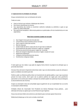 Módulo 9 - OTET
12
2. O planeamento de actividades de animação
Há que constantemente rever as motivações do turista
Tendo em conta:
 Quais os factores que motivam a fidelização dos clientes
 Que factores desmotivam os mesmos
 Que expectativas dos turistas se encontram realmente realizadas ou satisfeitas e quais as que
podem ser ainda melhoradas
 Que apetências inovadoras e diferenciais poderão ser potênciadas a fim de transformá-las em reais
expectativas
Meio Sócio-económico (análise de mercado)
 Que imagem temos junto do mercado alvo
 Características sócio-económicas desse mercado
 Qual o espectro etário dos mesmos
 Nível de educação
 Estada média do cliente e época do ano em que mais se deslocam
 Desenvolvimento dos países emissores/ regiões de “outgoing”
 Ofertas da concorrência dos países/ regiões de “incoming”
 Meios de transporte disponíveis de acesso á região e ao país em causa
 Alojamentos disponíveis
 Categorias sócio-profissionais dos clientes
 Vencimentos e despesas médias
Meio-Ambiente
É tudo aquilo que nos rodeia e que pode de alguma forma intervir no projecto de animação que se
pretende desenvolver
Estrutura física do local (é importante determinar onde é que será desenvolvida a acção de animação e
quais as condições necessárias para tal)
Políticos, poder ou influência política (fazer um levantamento da opinião pública, o que é que as pessoas
pensam do nosso evento, aferir quem são os poderes políticos da região pois estes geralmente
aproveitam-se de eventos para chamar á atenção mas também podem ser poderosas forças de bloqueio
ao desenvolvimento dos mesmos)
Grupos ou associações cívicas da comunidade (apurar igualmente da sua receptividade face ao evento
ex associações ambientalistas)
Entidades oficiais (Ex. Governador Civil, Presidente da Câmara Municipal, Forças policiais..... para
obtenção de licenças ou apoios quer ao nível financeiro quer logístico)
Forças vivas do local ( lideres do comércio ou da industria para eventuais apoios financeiros)
Media local (relação que se tem com os media a nível local)
Projecto
 