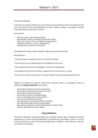 Módulo 9 - OTET
13
O Projecto de Animação
Os projectos de animação deverão criar uma atmosfera tal, que permita ao cliente um ambiente de bem
estar, oferecendo-lhe diversas possibilidades de se divertir, distrair, satisfazer a curiosidade e descobrir
as particularidades do local onde se encontra:
Características:
- Flexíveis e abertos a alternativas propostas
- Diversificados, visando a satisfação dos diferentes públicos
- Cativantes, visando o ritmo e a anulação de tempos mortos
- Adequados ao público, recursos e equipamentos
- Complementares, visando a sua harmonia
Na elaboração do projecto importa responder a algumas questões fundamentais
Nomeadamente:
- Para quem (quem é o publico alvo a que se vai dirigir a animação
- Para satisfazer que necessidades (quais as necessidades do cliente alvo)
- Que ocupação de espaço (m2, acessibilidades, características geográficas)
- Que equipamentos (Fazer lista de todos os equipamentos necessários para o evento)
- Quem envolver (pessoas que vão estar envolvidas monitores forças de segurança bombeiros etc)
Algumas das respostas ás questões anteriormente colocadas podem ser respondidas através da
realização de Estudos de Mercado senão vejamos.
- Que imagem temos junto do nosso mercado alvo
- Características socio-economicas desses mercados
- Qual o espectro etário dos mesmos
- Que factores motivam a deslocação/viagem
- Como se vão deslocar até ao local de destino
- Que factores desmotivam os mesmos
- Que expectativas se encontram realmente satisfeitas
- Que expectativas podem ainda ser aperfeiçoadas
- Que apetências inovadoras e diferenciadas poderão ser potenciadas
- Quais as expectativas inerentes à viagem
Recursos Disponíveis
Está bastante difundida a ideia preconcebida que a animação turística exige a utilização de materiais
equipamentos e recursos em grande quantidade e de elevado custo. Na verdade o volume e o custo do
material apresentam-se sempre directamente proporcionais à ambição e à dimensão que se quer dar
aos programas de animação.
 