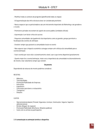 Módulo 9 - OTET
16
- Planificar todas as variáveis do programa (planificando todas as etapas)
- A Esquematização das infra-estruturas deve ser considerado prioritário
- Nunca esquecer que os patrocinadores são um instrumento importante do Marketing e são geradores
e receita
- Promotores privados necessitam do suporte do sector público (entidades oficiais)
- A promoção é um factor crítico de sucesso
- Pequenas comunidades são igualmente tão importantes como as grandes, porque permitem a
focalização dos eventos de animação
- Envolver sempre que possível as comunidades locais no evento
- Não esquecer que o impacto económico consegue sempre unir esforços da comunidade para o
evento/animação
- Fazer eventos por vezes não é economicamente viável, usar o que temos disponível gratuitamente
- Quanto maior for o evento/animação, maior será a importância da comunidade no desenvolvimento
do mesmo. Usar voluntários sempre que existam.
Orçamento
Dependendo da natureza do mesmo podemos considerar;
RECEITAS:
- Bilheteira
- Televisão/Rádio
- Promoção/Publicidade de Empresas
- Patrocínios
- Expositores
- Concessões para bares e restaurantes
- Transportes
- Doações
CUSTOS
- Operacionais/produção ( Pessoal, Segurança, Licenças, Construções, Seguros, Suportes
administrativos)
- Rendas (Aluguer de espaços)
- Promoção/Publicidade (Brochuras, Relações publicas)
- Custo com os artistas ou participantes
3. A comunicação na animação turística e desportiva
 