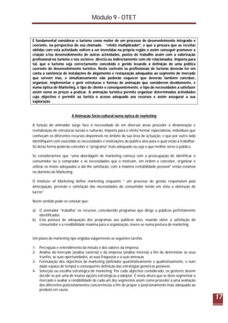 Módulo 9 - OTET
17
É fundamental considerar o turismo como motor de um processo de desenvolvimento integrado e
coerente, na perspectiva do seu chamado “efeito multiplicador”, e que a procura que as receitas
obtidas com esta actividade voltem a ser investidas na própria região e assim conseguir promover a
criação e/ou desenvolvimento de outras actividades, postos de trabalho assim com a valorização
profissional no turismo e nos sectores directa ou indirectamente com ele relacionados. Importa para
tal, que o turismo seja correctamente concebido e gerido levando à definição de uma política
coerente de desenvolvimento turístico. Neste contexto os profissionais de turismo deverão ter em
conta a existência de instalações de alojamento e restauração adequadas ao segmento de mercado
que servem mas, e simultaneamente não poderão esquecer que deverão também conceber,
organizar, implementar e gerir estruturas e formas de animação que considerem devidamente, e
numa óptica de Marketing, o tipo de cliente e consequentemente, o tipo de necessidades a satisfazer
assim como os preços a praticar. A animação turística permite organizar determinadas actividades
cujo objectivo é permitir ao turista o acesso adequado aos recursos e assim assegurar a sua
exploração
A Animação Sócio-cultural numa óptica de marketing
A função do animador surge face à necessidade de em diversas áreas proceder à dinamização e
revitalização de estruturas sociais e culturais. Importa para o efeito formar especialistas, indivíduos que
conheçam os diferentes recursos disponíveis no âmbito da sua área de actuação, e que por outro lado
identifiquem com exactidão as necessidades e motivações do público alvo para o qual estão a trabalhar.
Só desta forma poderão conceber o “programa” mais adequado ou seja o que melhor serve o público.
Se considerarmos que “uma abordagem de marketing começa com a preocupação de identificar o
consumidor ou o comprador e as necessidades que o motivam, em ordem a conceber, organizar e
utilizar os meios adequados a dar-lhe satisfação, com a máxima rentabilidade possível” então estamos
no domínio do Marketing.
O Institute of Marketing define marketing enquanto “ um processo de gestão responsável pela
antecipação, previsão e satisfação das necessidades do consumidor tendo em vista a obtenção de
lucros”
Neste sentido pode-se concluir que:
a) O animador “trabalha” os recursos, concebendo programas que dirige a públicos perfeitamente
identificados
b) Esta postura de adequação dos programas aos públicos alvo, visando obter a satisfação do
consumidor e a rendibilidade máxima para a organização, insere-se numa postura de marketing
Um plano de marketing tipo engloba vulgarmente as seguintes tarefas:
1- Percepção e entendimento da missão e dos valores da empresa
2- Análise do mercado (análise externa) e da empresa (análise interna) a fim de determinar os seus
trunfos, as suas oportunidades, as suas fraquezas e a suas ameaças
3- Formulação dos objectivos de marketing (definidos quantitativamente e qualitativamente, e num
dado espaço de tempo) e consequente definição das estratégias genéricas possíveis
4- Selecção ou escolha estratégica de marketing. Por cada objectivo considerado, os gestores devem
decidir-se por uma de muitas opções estratégicas a adoptar. É nesta altura que se deve segmentar o
mercado e avaliar a rendibilidade de cada um dos segmentos assim como proceder a uma avaliação
dos diferentes posicionamentos concorrências a fim de propor o posicionamento mais adequado ao
produto em causa
 