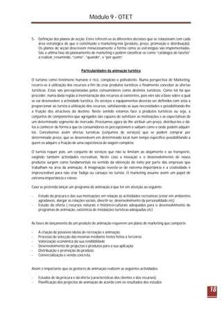 Módulo 9 - OTET
18
5- Definição dos planos de acção. Estes referem-se às diferentes decisões que se relacionam com cada
área estratégica de que é constituído o marketing-mix (produto, preço, promoção e distribuição).
Os planos de acção descrevem minuciosamente a forma como as estratégias são implementadas.
São a ultima fase do planeamento de marketing e podem classificar-se como “catálogos de tarefas”
a realizar, resumindo, “como”, “quando”, e “por quem”.
Particularidades da animação turística
O turismo como fenómeno humano é rico, complexo e polivalente. Numa perspectiva de Marketing,
recorre-se á utilização dos recursos a fim de criar produtos turísticos e finalmente conceber as ofertas
turísticas. Estas são percepcionadas pelos consumidores como destinos turísticos. Como tal há que
proceder, numa dada região à inventariação dos recursos ai existentes, pois eles são a base sobre a qual
se vai desenvolver a actividade turística. Os serviços e equipamentos deverão ser definidos com vista a
proporcionar ao turista a utilização dos recursos, satisfazendo as suas necessidades e possibilitando-lhe
a fruição dos atractivos do destino. Neste sentido estamos face a produtos turísticos ou seja, a
conjuntos de componentes que agregados são capazes de satisfazer as motivações e as expectativas de
um determinado segmento de mercado. Precisamos agora de lhe atribuir um preço, distribui-los e dá-
los a conhecer de forma a que os consumidores os percepcionem e saibam como e onde podem adquiri-
los. Concebemos assim ofertas turísticas (conjuntos de serviços) que se podem comprar por
determinado preço, que se desenvolvem em determinado local num tempo especifico possibilitando a
quem os adquire a fruição de uma experiência de viagem completa.
O turista requer pois, um conjunto de serviços que não se limitam ao alojamento e ao transporte,
exigindo também actividades recreativas. Neste caso a inovação e o desenvolvimento de novos
produtos surgem como fundamentais no sentido da obtenção de êxito por parte das empresas que
trabalham na área da animação. A imaginação reveste-se de extrema importância e a criatividade é
imprescindível para não criar fadiga ou cansaço no turista. O marketing assume assim um papel de
extrema importância e relevo.
Caso se pretenda lançar um programa de animação á que ter em atenção ao seguinte:
- Estudo da procura e das sua motivações em relação às actividades recreativas (estar em ambientes
agradáveis, alargar as relações sociais, divertir-se, desenvolvimento da personalidade etc)
- Estudo da oferta ( recursos naturais e histórico-culturais adequados para o desenvolvimento de
programas de animação, existência de instalações turísticas adequadas etc)
As fases de lançamento de um produto de animação requerem um plano de marketing que comporte:
- A criação de possíveis ideias de recreação e animação
- Processo de selecção das mesmas mediante testes feitos a terceiros
- Valorização económica da sua rendibilidade
- Desenvolvimento de projectos e produtos para a sua aplicação
- Distribuição e promoção do produto
- Comercialização e venda concreta.
Assim é importante que os gestores de animação realizem as seguintes actividades:
- Estudos de da procura e da oferta (características dos clientes e dos recursos)
- Planificação dos projectos de animação de acordo com os resultados dos estudos
 