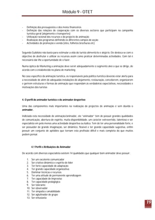 Módulo 9 - OTET
19
- Definição dos pressupostos e dos meios financeiros
- Definição das relações de cooperação com os diversos sectores que participam na campanha
turística geral (alojamento e transportes)
- Utilização racional dos recursos e do projecto de animação
- Realização dos programas definindo os diferentes campos de acção
- Actividades de promoção e venda (sites, folhetos brochuras etc)
Segundo Guibilato não basta para estimular a vida do turista alimentá-lo e alojá-lo. Ele desloca-se com o
objectivo de desfrutar e utilizar os recursos assim como praticar determinadas actividades. Com tal é
necessário dar-lhe a oportunidade de o fazer.
Numa óptica de Marketing a animação deve servir adequadamente o segmento alvo a que se dirige, de
acordo com o estabelecido no plano de marketing
No caso específico da animação turística, os responsáveis pela política turística deverão estar alerta para
a necessidade de além de adequadas instalações de alojamento, restauração, conceberem, organizarem
e gerirem estruturas e formas de animação que respondam ás verdadeiras expectativas, necessidades e
motivações dos turistas
4. O perfil do animador turístico e do animador desportivo
Uma das componentes mais importantes na realização de projectos de animação é sem dúvida o
animador.
Indiciada esta necessidade de animação/animador, ele “animador” tem de possuir grandes qualidades
de comunicação, abertura de espírito, muita disponibilidade, um carácter extrovertido, talentoso e ser
especialista em pelo menos uma actividade desportiva ou lúdica. Tem de ter uma personalidade forte, e
ser possuidor de grande imaginação, ser dinâmico, flexível e ter grande capacidade sugestiva, enfim
possuir um conjunto de aptidões que tornam esta profissão difícil e mais completa do que muitos
podem pensar.
4.1 Perfil e Atribuições do Animador
De acordo com diversos especialista existem 14 qualidades que qualquer bom animador deve possuir:
1. Ser um excelente comunicador
2. Ser criativo dinâmico e espírito de líder
3. Ter forte capacidade de adaptação
4. Ter grande capacidade organizativa
5. Dominar técnicas e recursos
6. Ter uma atitude de permanente aprendizagem
7. Ter capacidade de improviso
8. Ter capacidade pedagógica
9. Ser tolerante
10. Ser observador
11. Ter simpatia e amabilidade
12. Ser aglutinador de grupo
13. Ser entusiasta
 