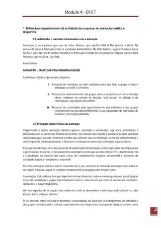Módulo 9 - OTET
2
1. Definição e enquadramento da actividade das empresas de animação turística e
desportiva
1.1. Actividades e conceitos relacionados com a animação
Animação, é uma palavra que vem do latim, Animus, que significa DAR ALMA (animar a alma). Na
génese da palavra Animação estão os vocábulos Anima/ânimo. No latim Animus, sugere Dinâmica, Força
Activa e Vida. Na raiz de Animus encontra-se Alma que retirada do seu contexto religioso sob o prisma
filosófico significa Criar, Dar Vida.
Assim temos:
ANIMAÇÃO = CRIAR/DAR VIDA/DINÂMICA/ACÇÃO
A Animação implica 3 processos conjuntos:
i. Processo de revelação, ao criar condições para que todo o grupo e todo o
indivíduo se revele a si mesmo
ii. Processo de relacionamento, de grupos entre si ou destes com determinadas
obras, criadores ou centros de decisão, seja através do diálogo e da
concertação, seja através do conflito
iii. Processo de criatividade, pelo questionamento dos indivíduos e dos grupos
relativamente ao seu desenvolvimento, à sua capacidade de expressão, de
iniciativa e de responsabilidade
1.2. Principais características da animação
Vulgarmente o termo animação turística aparece associado a actividades cuja única semelhança é
desenvolverem-se dentro do âmbito do turismo. Isto denota sem duvida a ausência de uma definição
clarificadora que sirva de referência a todos que utilizam essa terminologia, de forma indiscriminada e
com frequência inadequadamente, e favorece a confusão em torno dos conteúdos a que se refere.
Esta é provavelmente uma das causas da desvalorização da animação turística por parte de empresários
e profissionais do sector, e inclusivamente do próprio turista que ao desconhecerem a importância real
a consideram, na maioria dos casos como um complemento marginal, ornamental e acessório da
actividade turística “verdadeira e essencial”.
O termo animação turística advém naturalmente e por extensão da chamada animação sócio-cultural,
de origem francesa, a qual se considera fundamental na ocupação dos tempos livres.
A animação sócio-cultural tem por objectivo motivar dinamizar todos os meios que levem à participação
activa dos indivíduos e grupos nos fenómenos sócias e culturais em que estes se encontram envolvidos,
dando-lhes o seu protagonismo.
Um dos aspectos de actuação mais evidentes onde se desenvolve a animação socio-cultural é o dos
tempos livres, o tempo do lazer.
Se se entende como necessário dinamizar a participação ou favorecer a protagonismo do indivíduo e
dos grupos na vida social e cultural, especialmente nos tempos livre (tempos de lazer), o turismo como
 
