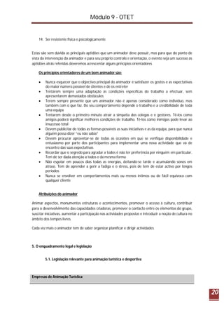 Módulo 9 - OTET
20
14. Ser resistente física e psicologicamente
Estas são sem dúvida as principais aptidões que um animador deve possuir, mas para que do ponto de
vista da intervenção do animador e para seu próprio controlo e orientação, o evento seja um sucesso ás
aptidões atrás referidas deveremos acrescentar alguns princípios orientadores
Os princípios orientadores de um bom animador são:
 Nunca esquecer que o objectivo principal do animador é satisfazer os gostos e as expectativas
do maior número possível de clientes e de os entreter
 Tentarem sempre uma adaptação às condições específicas do trabalho a efectuar, sem
apresentarem demasiados obstáculos
 Terem sempre presente que um animador não é apenas considerado como indivíduo, mas
também com o que faz. Do seu comportamento depende o trabalho e a credibilidade de toda
uma equipa
 Tentarem desde o primeiro minuto atrair a simpatia dos colegas e e gestores. Tê-los como
amigos poderá significar melhores condições de trabalho. Tê-los como inimigos pode levar ao
insucesso total
 Devem publicitar de todas as formas possíveis as suas iniciativas e as da equipa, para que nunca
alguém possa dizer “eu não sabia”
 Devem procurar aproveitar-se de todas as ocasiões em que se verifique disponibilidade e
entusiasmo por parte dos participantes para implementar uma nova actividade que vá de
encontro das suas expectativas
 Recordar que o segredo para agradar a todos é não ter preferência por ninguém em particular.
Tem de ser dada atenção a todos e da mesma forma
 Não esgotar em poucos dias todas as energias, deitando-se tarde e acumulando sonos em
atraso. Tem de aprender a gerir a fadiga e o stress, pois de tem de estar activo por longos
períodos
 Nunca se envolver em comportamentos mais ou menos íntimos ou de fácil equívoco com
qualquer cliente
Atribuições do animador
Animar aspectos, monumentos estruturas e acontecimentos, promover o acesso à cultura, contribuir
para o desenvolvimento das capacidades criadoras, promover o contacto entre os elementos do grupo,
suscitar iniciativas, aumentar a participação nas actividades propostas e introduzir a noção de cultura no
âmbito dos tempos livres
Cada vez mais o animador tem de saber organizar planificar e dirigir actividades
5. O enquadramento legal e legislação
5.1. Legislação relevante para animação turística e desportiva
Empresas de Animação Turística
 