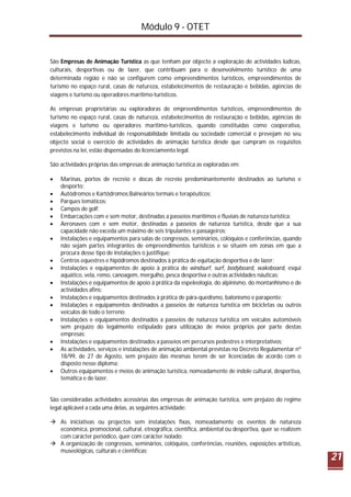 Módulo 9 - OTET
21
São Empresas de Animação Turística as que tenham por objecto a exploração de actividades lúdicas,
culturais, desportivas ou de lazer, que contribuam para o desenvolvimento turístico de uma
determinada região e não se configurem como empreendimentos turísticos, empreendimentos de
turismo no espaço rural, casas de natureza, estabelecimentos de restauração e bebidas, agências de
viagens e turismo ou operadores marítimo-turísticos.
As empresas proprietárias ou exploradoras de empreendimentos turísticos, empreendimentos de
turismo no espaço rural, casas de natureza, estabelecimentos de restauração e bebidas, agências de
viagens e turismo ou operadores marítimo-turísticos, quando constituídas como cooperativa,
estabelecimento individual de responsabilidade limitada ou sociedade comercial e prevejam no seu
objecto social o exercício de actividades de animação turística desde que cumpram os requisitos
previstos na lei, estão dispensadas do licenciamento legal.
São actividades próprias das empresas de animação turística as exploradas em:
 Marinas, portos de recreio e docas de recreio predominantemente destinados ao turismo e
desporto;
 Autódromos e Kartódromos;Balneários termais e terapêuticos;
 Parques temáticos;
 Campos de golf;
 Embarcações com e sem motor, destinadas a passeios marítimos e fluviais de natureza turística;
 Aeronaves com e sem motor, destinadas a passeios de natureza turística, desde que a sua
capacidade não exceda um máximo de seis tripulantes e passageiros;
 Instalações e equipamentos para salas de congressos, seminários, colóquios e conferências, quando
não sejam partes integrantes de empreendimentos turísticos e se situem em zonas em que a
procura desse tipo de instalações o justifique;
 Centros equestres e hipódromos destinados à prática de equitação desportiva e de lazer;
 Instalações e equipamentos de apoio à prática do windsurf, surf, bodyboard, wakeboard, esqui
aquático, vela, remo, canoagem, mergulho, pesca desportiva e outras actividades náuticas;
 Instalações e equipamentos de apoio à prática da espeleologia, do alpinismo, do montanhismo e de
actividades afins;
 Instalações e equipamentos destinados à prática de pára-quedismo, balonismo e parapente;
 Instalações e equipamentos destinados a passeios de natureza turística em bicicletas ou outros
veículos de todo o terreno;
 Instalações e equipamentos destinados a passeios de natureza turística em veículos automóveis
sem prejuízo do legalmente estipulado para utilização de meios próprios por parte destas
empresas;
 Instalações e equipamentos destinados a passeios em percursos pedestres e interpretativos;
 As actividades, serviços e instalações de animação ambiental previstas no Decreto Regulamentar nº
18/99, de 27 de Agosto, sem prejuízo das mesmas terem de ser licenciadas de acordo com o
disposto nesse diploma;
 Outros equipamentos e meios de animação turística, nomeadamente de índole cultural, desportiva,
temática e de lazer.
São consideradas actividades acessórias das empresas de animação turística, sem prejuízo do regime
legal aplicável a cada uma delas, as seguintes actividade:
 As iniciativas ou projectos sem instalações fixas, nomeadamente os eventos de natureza
económica, promocional, cultural, etnográfica, científica, ambiental ou desportiva, quer se realizem
com carácter periódico, quer com carácter isolado;
 A organização de congressos, seminários, colóquios, conferências, reuniões, exposições artísticas,
museológicas, culturais e científicas;
 