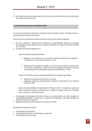 Módulo 9 - OTET
22
 A prestação de serviços de organização de visitas a museus, monumentos históricos e outros locais
de relevante interesse turístico.
Licenciamento das empresas de animação turística
O exercício da actividade das empresas de animação turística depende de licença, constante de alvará, a
conceder pela Direcção-Geral do Turismo.
A concessão da licença depende da observância pela requerente dos seguintes requisitos:
 Ser uma cooperativa, estabelecimento individual de responsabilidade limitada ou sociedade
comercial que tenha por objecto o exercício daquela actividade e um capital social mínimo realizado
de € 12 469,95.
 Prestação das garantias exigidas por lei:
Seguro de acidentes pessoais garantindo:
 Pagamento das despesas de tratamentos, incluindo internamento hospitalar e
medicamentos, até ao montante anual de € 3 500.
 Pagamento de um capital de € 20 000, em caso de morte ou invalidez permanente dos
seus clientes, reduzindo-se o capital por morte ao reembolso das despesas de funeral
até ao montante de € 3 000, quando este tiverem idade inferior a 14 anos.
Seguro de assistência às pessoas, válido exclusivamente no estrangeiro, garantindo:
 Pagamento do repatriamento sanitário e do corpo.
 Pagamento de despesas de hospitalização, médicas e farmacêuticas, até ao montante
anual de € 3 000.
Seguro de responsabilidade civil, garantindo € 50 000 por sinistro, e anuidade que garanta os
danos causados por sinistros ocorridos durante a vigência da apólice, desde que reclamados
até um ano após a cessação do contrato.
 Comprovação da idoneidade comercial do titular do estabelecimento em nome individual de
responsabilidade limitada, dos directores ou gerentes da cooperativa e dos administradores ou
gerentes da sociedade requerente.
 Pagamento de uma taxa de licenciamento no valor de € 2493,99.
Do pedido de licença deverá constar:
 A identificação do requerente.
 A identificação dos titulares, administradores ou gerentes.
 A localização da sua sede social.
 
