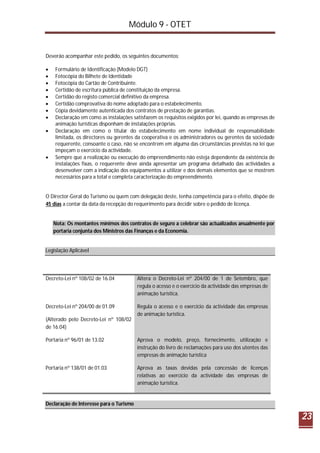 Módulo 9 - OTET
23
Deverão acompanhar este pedido, os seguintes documentos:
 Formulário de Identificação (Modelo DGT)
 Fotocópia do Bilhete de Identidade
 Fotocópia do Cartão de Contribuinte.
 Certidão de escritura pública de constituição da empresa.
 Certidão do registo comercial definitivo da empresa.
 Certidão comprovativa do nome adoptado para o estabelecimento.
 Cópia devidamente autenticada dos contratos de prestação de garantias.
 Declaração em como as instalações satisfazem os requisitos exigidos por lei, quando as empresas de
animação turísticas disponham de instalações próprias.
 Declaração em como o titular do estabelecimento em nome individual de responsabilidade
limitada, os directores ou gerentes da cooperativa e os administradores ou gerentes da sociedade
requerente, consoante o caso, não se encontrem em alguma das circunstâncias previstas na lei que
impeçam o exercício da actividade.
 Sempre que a realização ou execução do empreendimento não esteja dependente da existência de
instalações fixas, o requerente deve ainda apresentar um programa detalhado das actividades a
desenvolver com a indicação dos equipamentos a utilizar e dos demais elementos que se mostrem
necessários para a total e completa caracterização do empreendimento.
O Director-Geral do Turismo ou quem com delegação deste, tenha competência para o efeito, dispõe de
45 dias a contar da data da recepção do requerimento para decidir sobre o pedido de licença.
Nota: Os montantes mínimos dos contratos de seguro a celebrar são actualizados anualmente por
portaria conjunta dos Ministros das Finanças e da Economia.
Legislação Aplicável
Decreto-Lei nº 108/02 de 16.04 Altera o Decreto-Lei nº 204/00 de 1 de Setembro, que
regula o acesso e o exercício da actividade das empresas de
animação turística.
Decreto-Lei nº 204/00 de 01.09
(Alterado pelo Decreto-Lei nº 108/02
de 16.04)
Regula o acesso e o exercício da actividade das empresas
de animação turística.
Portaria nº 96/01 de 13.02 Aprova o modelo, preço, fornecimento, utilização e
instrução do livro de reclamações para uso dos utentes das
empresas de animação turística
Portaria nº 138/01 de 01.03 Aprova as taxas devidas pela concessão de licenças
relativas ao exercício da actividade das empresas de
animação turística.
Declaração de Interesse para o Turismo
 