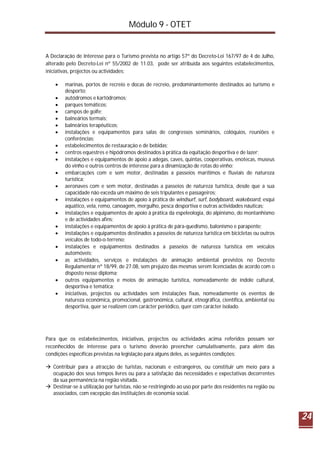 Módulo 9 - OTET
24
A Declaração de Interesse para o Turismo prevista no artigo 57º do Decreto-Lei 167/97 de 4 de Julho,
alterado pelo Decreto-Lei nº 55/2002 de 11.03, pode ser atribuída aos seguintes estabelecimentos,
iniciativas, projectos ou actividades:
 marinas, portos de recreio e docas de recreio, predominantemente destinados ao turismo e
desporto;
 autódromos e kartódromos;
 parques temáticos;
 campos de golfe;
 balneários termais;
 balneários terapêuticos;
 instalações e equipamentos para salas de congressos seminários, colóquios, reuniões e
conferências;
 estabelecimentos de restauração e de bebidas;
 centros equestres e hipódromos destinados à prática da equitação desportiva e de lazer;
 instalações e equipamentos de apoio a adegas, caves, quintas, cooperativas, enotecas, museus
do vinho e outros centros de interesse para a dinamização de rotas do vinho;
 embarcações com e sem motor, destinadas a passeios marítimos e fluviais de natureza
turística;
 aeronaves com e sem motor, destinadas a passeios de natureza turística, desde que a sua
capacidade não exceda um máximo de seis tripulantes e passageiros;
 instalações e equipamentos de apoio à prática de windsurf, surf, bodyboard, wakeboard, esqui
aquático, vela, remo, canoagem, mergulho, pesca desportiva e outras actividades náuticas;
 instalações e equipamentos de apoio à prática da espeleologia, do alpinismo, do montanhismo
e de actividades afins;
 instalações e equipamentos de apoio à prática de pára-quedismo, balonismo e parapente;
 instalações e equipamentos destinados a passeios de natureza turística em bicicletas ou outros
veículos de todo-o-terreno;
 instalações e equipamentos destinados a passeios de natureza turística em veículos
automóveis;
 as actividades, serviços e instalações de animação ambiental previstos no Decreto
Regulamentar nº 18/99, de 27.08, sem prejuízo das mesmas serem licenciadas de acordo com o
disposto nesse diploma;
 outros equipamentos e meios de animação turística, nomeadamente de índole cultural,
desportiva e temática;
 iniciativas, projectos ou actividades sem instalações fixas, nomeadamente os eventos de
natureza económica, promocional, gastronómica, cultural, etnográfica, científica, ambiental ou
desportiva, quer se realizem com carácter periódico, quer com carácter isolado.
Para que os estabelecimentos, iniciativas, projectos ou actividades acima referidos possam ser
reconhecidos de interesse para o turismo deverão preencher cumulativamente, para além das
condições específicas previstas na legislação para alguns deles, as seguintes condições:
 Contribuir para a atracção de turistas, nacionais e estrangeiros, ou constituir um meio para a
ocupação dos seus tempos livres ou para a satisfação das necessidades e expectativas decorrentes
da sua permanência na região visitada.
 Destinar-se à utilização por turistas, não se restringindo ao uso por parte dos residentes na região ou
associados, com excepção das instituições de economia social.
 