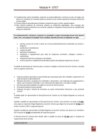 Módulo 9 - OTET
25
 Complementar outras actividades, projectos ou empreendimentos, turísticos ou não, da região, por
forma a aí constituir um relevante apoio ao turismo ou um motivo especial de atracção turística da
mesma região.
 Possuir projecto aprovado pelas entidades competentes para o efeito, quando exigível.
 Não estarem próximos de estruturas urbanas ou ambientais degradadas, com excepção dos
estabelecimentos já existentes ou a construir, quando se enquadrem num processo de requalificação
urbana ou ambiental.
Os estabelecimentos, iniciativas e projectos ou actividades a seguir mencionados devem estar abertos
todo o ano, sem prejuízo de qualquer outra condição específica prevista na legislação em vigor:
 marinas, portos de recreio e docas de recreio predominantemente destinados ao turismo e
desporto;
 autódromos e kartódromos;
 campos de golfe;
 balneários terapêuticos;
 instalações e equipamentos para salas de congressos seminários, colóquios, reuniões e
conferências;
 estabelecimentos de restauração e de bebidas;
 centros equestres e hipódromos destinados à prática da equitação desportiva e de lazer.
O pedido da declaração de interesse para o turismo é dirigido ao Director-Geral do Turismo, instruído
com os seguintes elementos:
 Cópia do projecto aprovado ou apresentado para aprovação junto das entidades competentes em
razão do tipo de empreendimento.
 Memória descritiva e programa de actividades a desenvolver, com indicação dos equipamentos a
utilizar, dos montantes envolvidos e com a descrição dos objectivos e mercados a atingir.
 Descrição das potencialidades da região em termos de oferta turística.
 Previsão do impacto turístico gerado.
 Indicação de qual o sistema de incentivos ou outros instrumentos financeiros a que pretende
recorrer.

O pedido pode ser apresentado na Direcção-Geral do Turismo ou nos Órgãos Regionais ou Locais de
Turismo.
Quando o pedido for apresentado na Direcção-Geral do Turismo, esta remeterá, no prazo de 8 dias,
uma cópia ao respectivo Órgão Regional ou Local de Turismo que dispõe de um prazo de 15 dias para
emitir e remeter à DGT o respectivo parecer.
Quando o pedido for apresentado no Órgão Regional ou Local de Turismo este deverá ser remetido à
DGT no prazo de 15 dias acompanhado do respectivo parecer.
O Director-Geral do Turismo deve decidir sobre o pedido no prazo de 45 dias após a recepção do
requerimento atrás referido.
Legislação Aplicável
 