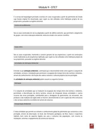 Módulo 9 - OTET
27
É o serviço de hospedagem prestado a turistas em casas recuperadas a partir do património do Estado
cuja função original foi desactivada, quer sejam ou não utilizadas como habitação própria do seu
proprietário, possuidor ou legítimo detentor.
Centros de acolhimento
São as casas construídas de raiz ou adaptadas a partir de edifício existente, que permitam o alojamento
de grupos, com vista à educação ambiental, visitas de estudo e de carácter científico.
Casas-retiro
São as casas recuperadas, mantendo o carácter genuíno da sua arquitectura, a partir de construções
rurais tradicionais ou de arquitectura tipificada, quer sejam ou não utilizadas como habitação própria do
seu proprietário, possuidor ou legítimo detentor.
Actividades de Animação Ambiental
Entende-se por animação ambiental, a animação que é desenvolvida tendo como suporte o conjunto de
actividades, serviços e instalações para promover a ocupação dos tempos livres dos turistas e visitantes,
através do conhecimento e da fruição dos valores naturais e culturais próprios da área protegida.
As actividades de animação ambiental podem assumir as seguintes formas:
Animação
É o conjunto de actividades que se traduzem na ocupação dos tempos livres dos turistas e visitantes,
permitindo a diversificação da oferta turística, através da integração dessas actividades e outros
recursos das áreas protegidas, contribuindo para a divulgação da gastronomia, do artesanato, dos
produtos e das tradições da região onde se inserem, desenvolvendo-se com o apoio das infra-estruturas
e dos serviços existentes no âmbito do turismo de natureza.
Interpretação Ambiental
É toda actividade que permite ao visitante o conhecimento global do património que caracteriza a área
protegida, através da observação, no local, das formações geológicas, da flora, fauna e respectivos
habitats, bem como de aspectos ligados aos usos e costumes das populações, com recurso às
instalações, sistemas e equipamentos do turismo de natureza.
 