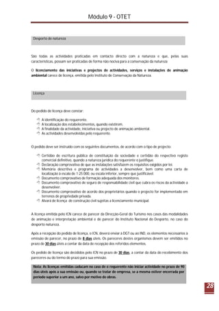 Módulo 9 - OTET
28
Desporto de natureza
São todas as actividades praticadas em contacto directo com a natureza e que, pelas suas
características, possam ser praticadas de forma não nociva para a conservação da natureza
O licenciamento das iniciativas e projectos de actividades, serviços e instalações de animação
ambiental carece de licença, emitida pelo Instituto de Conservação da Natureza.
Licença
Do pedido de licença deve constar:
 A identificação do requerente.
 A localização dos estabelecimentos, quando existirem.
 A finalidade da actividade, iniciativa ou projecto de animação ambiental.
 As actividades desenvolvidas pelo requerente.
O pedido deve ser instruído com os seguintes documentos, de acordo com o tipo de projecto:
 Certidão de escritura pública de constituição da sociedade e certidão do respectivo registo
comercial definitivo, quando a natureza jurídica do requerente o justifique.
 Declaração comprovativa de que as instalações satisfazem os requisitos exigidos por lei.
 Memória descritiva e programa de actividades a desenvolver, bem como uma carta de
localização à escala de 1:25 000, ou escala inferior, sempre que justificável.
 Documento comprovativo de formação adequada dos monitores.
 Documento comprovativo de seguro de responsabilidade civil que cubra os riscos da actividade a
desenvolver.
 Documento comprovativo de acordo dos proprietários quando o projecto for implementado em
terrenos de propriedade privada.
 Alvará de licença de construção civil sujeitas a licenciamento municipal.
A licença emitida pelo ICN carece de parecer da Direcção-Geral do Turismo nos casos das modalidades
de animação e interpretação ambiental e de parecer do Instituto Nacional do Desporto, no caso do
desporto natureza.
Após a recepção do pedido de licença, o ICN, deverá enviar à DGT ou ao IND, os elementos necessários à
emissão de parecer, no prazo de 8 dias úteis. Os pareceres destes organismos devem ser emitidos no
prazo de 30 dias úteis a contar da data de recepção dos referidos elementos.
Os pedido de licença são decididos pelo ICN no prazo de 30 dias, a contar da data do recebimento dos
pareceres ou do termo do prazo para sua emissão.
Nota: As licenças emitidas caducam no caso de o requerente não iniciar actividade no prazo de 90
dias úteis após a sua emissão ou, quando se tratar de empresa, se a mesma estiver encerrada por
período superior a um ano, salvo por motivo de obras.
 