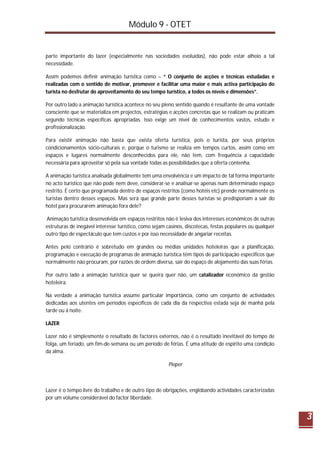 Módulo 9 - OTET
3
parte importante do lazer (especialmente nas sociedades evoluídas), não pode estar alheio a tal
necessidade.
Assim podemos definir animação turística como – “ O conjunto de acções e técnicas estudadas e
realizadas com o sentido de motivar, promover e facilitar uma maior e mais activa participação do
turista no desfrutar do aproveitamento do seu tempo turístico, a todos os níveis e dimensões”.
Por outro lado a animação turística acontece no seu pleno sentido quando é resultante de uma vontade
consciente que se materializa em projectos, estratégias e acções concretas que se realizam ou praticam
segundo técnicas específicas apropriadas. Isso exige um nível de conhecimentos vastos, estudo e
profissionalização.
Para existir animação não basta que exista oferta turística, pois o turista, por seus próprios
condicionamentos sócio-culturais e, porque o turismo se realiza em tempos curtos, assim como em
espaços e lugares normalmente desconhecidos para ele, não tem, com frequência a capacidade
necessária para aproveitar só pela sua vontade todas as possibilidades que a oferta contenha.
A animação turística analisada globalmente tem uma envolvência e um impacto de tal forma importante
no acto turístico que não pode nem deve, considerar-se e analisar-se apenas num determinado espaço
restrito. É certo que programada dentro de espaços restritos (como hotéis etc) prende normalmente os
turistas dentro desses espaços. Mas será que grande parte desses turistas se predisporiam a sair do
hotel para procurarem animação fora dele?
Animação turística desenvolvida em espaços restritos não é lesiva dos interesses económicos de outras
estruturas de inegável interesse turístico, como sejam casinos, discotecas, festas populares ou qualquer
outro tipo de espectáculo que tem custos e por isso necessidade de angariar receitas.
Antes pelo contrário é sobretudo em grandes ou médias unidades hoteleiras que a planificação,
programação e execução de programas de animação turística têm tipos de participação específicos que
normalmente não procuram, por razões de ordem diversa, sair do espaço de alojamento das suas férias.
Por outro lado a animação turística quer se queira quer não, um catalizador económico da gestão
hoteleira.
Na verdade a animação turística assume particular importância, como um conjunto de actividades
dedicadas aos utentes em períodos específicos de cada dia da respectiva estada seja de manhã pela
tarde ou á noite.
LAZER
Lazer não é simplesmente o resultado de factores externos, não é o resultado inevitável do tempo de
folga, um feriado, um fim-de-semana ou um período de férias. É uma atitude de espírito uma condição
da alma.
Pieper
Lazer é o tempo livre do trabalho e de outro tipo de obrigações, englobando actividades caracterizadas
por um volume considerável do factor liberdade.
 