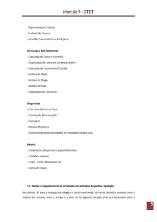 Módulo 9 - OTET
5
- Representações Teatrais
- Festivais de Cinema
- Jornadas Gastronómicas e Enológicas
Recreação e Entretenimento
- Concursos de Teatro e Literários
- Organização de concursos de dança e bailes
- Concursos de Gastronomia/Cozinha
- Desfiles de Moda
- Secções de Magia
- Jantares de Gala
- Organização de Concursos
Desportivas
- Concursos de Pesca e Caça
- Torneios de Ténis ou golfe
- Canoagem
- Passeios Pedestres
- Outras competições/actividades em instalações desportivas
Infantis
- Competições desportivas e jogos tradicionais
- Trabalhos manuais
- Festas, Teatro, Marionetas etc
- Cursos de línguas
1.4. Noção e enquadramento de actividades de animação desportiva: tipologias
Nos últimos 30 anos a evolução tecnológica e social transformou de forma fantástica o modo como a
maioria das pessoas vêem o tempo e a vida. Se há algumas décadas atrás era impensável para a
 