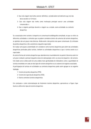 Módulo 9 - OTET
8
2- Que esta viagem não tenha carácter definitivo, considerando normalmente que ela não
deva exceder os 12 meses;
3- Que esta viagem não tenha como motivação principal exercer uma actividade
remunerada; e
4- Que o viajante participe durante a viagem ou a estada, numa actividade ou contexto
desportivo.
Se a associação entre turismo e desporto era consensual na bibliografia consultada, no que se refere às
diferentes actividades e contextos que se podem considerar dentro do universo do turismo desportivo,
as opiniões são um pouco mais diversas. Ainda assim, dois pontos são quase consensuais: (i) a Inclusão
da prática desportiva e (ii) a assistência enquanto espectador.
De realçar uma quase unanimidade em considerar como turismo desportivo para além das actividades
desportivas praticadas pelos turistas, também as actividades desportivas a que o turista assiste ou é
espectador.
As outras formas de turismo desportivo que abordaremos resumidamente no ponto 0 deverão assim ter
um peso residual e pontual enquanto zonas de sobreposição entre as áreas do desporto e do turismo.
Este dado carece ainda assim de uma análise mais aprofundada de indicadores como a quantidade de
turistas envolvidos em cada um dos tipos de turismo desportivo ou os volumes de negócios associados.
A participação de turistas em actividades ou contextos desportivos pode assim agrupar-se na seguinte
tipologia:
1- Turismo de prática desportiva (TPD);
2- Turismo de espectáculo desportivo (TED);
3- Outros contextos turístico-desportivos.
Em conclusão e como sistematização do fenómeno turismo desportivo, apresenta-se a Figura 1que
ilustra os diferentes tipos de turismo desportivo.
 