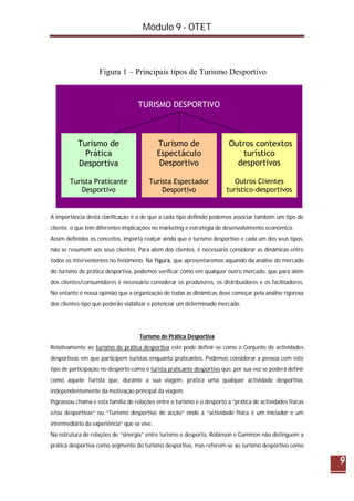 Módulo 9 - OTET
9
A importância desta clarificação é a de que a cada tipo definido podemos associar também um tipo de
cliente, o que tem diferentes implicações no marketing e estratégia de desenvolvimento económico.
Assim definidos os conceitos, importa realçar ainda que o turismo desportivo e cada um dos seus tipos,
não se resumem aos seus clientes. Para além dos clientes, é necessário considerar as dinâmicas entre
todos os intervenientes no fenómeno. Na figura, que apresentaremos aquando da análise do mercado
do turismo de prática desportiva, podemos verificar como em qualquer outro mercado, que para além
dos clientes/consumidores é necessário considerar os produtores, os distribuidores e os facilitadores.
No entanto é nossa opinião que a organização de todas as dinâmicas deve começar pela análise rigorosa
dos clientes-tipo que poderão viabilizar e potenciar um determinado mercado.
Turismo de Prática Desportiva
Relativamente ao turismo de prática desportiva este pode definir-se como o Conjunto de actividades
desportivas em que participem turistas enquanto praticantes. Podemos considerar a pessoa com este
tipo de participação no desporto como o turista praticante desportivo que, por sua vez se poderá definir
como aquele Turista que, durante a sua viagem, pratica uma qualquer actividade desportiva,
independentemente da motivação principal da viagem.
Pigeassou chama e esta família de relações entre o turismo e o desporto a “prática de actividades físicas
e/ou desportivas” ou “Turismo desportivo de acção” onde a “actividade física é um iniciador e um
intermediário da experiência” que se vive.
Na estrutura de relações de “sinergia” entre turismo e desporto, Robinson e Gammon não distinguem a
prática desportiva como segmento do turismo desportivo, mas referem-se ao turismo desportivo como
TURISMO DESPORTIVO
Turista Praticante
Desportivo
Turismo de
Prática
Desportiva
Turista Espectador
Desportivo
Outros Clientes
turístico-desportivos
Outros contextos
turístico
desportivos
Turismo de
Espectáculo
Desportivo
Figura 1 – Principais tipos de Turismo Desportivo
 