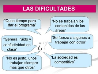 LAS DIFICULTADES   “ Quita tiempo para dar el programa” “ Genera  ruido y conflictividad en clase” “ No es justo, unos trabajan siempre mas que otros” “ No se trabajan los contenidos de las áreas” “ Se fuerza a algunos a trabajar con otros” “ La sociedad es competitiva” 