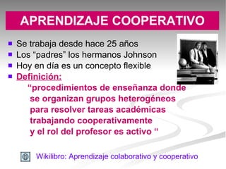 APRENDIZAJE COOPERATIVO Se trabaja desde hace 25 años Los “padres” los hermanos Johnson Hoy en día es un concepto flexible Definición:   “ procedimientos de enseñanza donde se organizan grupos heterogéneos para resolver tareas académicas trabajando cooperativamente y el rol del profesor es activo “ Wikilibro : Aprendizaje  colaborativo  y cooperativo 