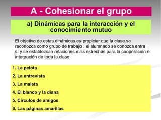 A - Cohesionar el grupo 1. La pelota 2. La entrevista 3. La maleta 4. El blanco y la diana 5. Círculos de amigos 6. Las páginas amarillas a) Dinámicas para la interacción y el conocimiento mutuo El objetivo de estas dinámicas es propiciar que la clase se reconozca como grupo de trabajo , el alumnado se conozca entre sí y se establezcan relaciones mas estrechas para la cooperación e integración de toda la clase  
