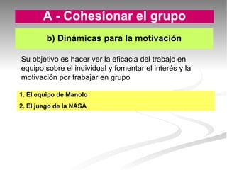 1. El equipo de Manolo 2. El juego de la NASA b) Dinámicas para la motivación A - Cohesionar el grupo Su objetivo es hacer ver la eficacia del trabajo en equipo sobre el individual y fomentar el interés y la motivación por trabajar en grupo  