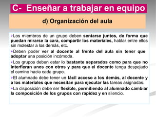 Los miembros de un grupo deben  sentarse juntos, de forma que puedan mirarse la cara, compartir los materiales,  hablar entre ellos sin molestar a los demás, etc. Deben poder  ver al docente al frente del aula sin tener que  adoptar  una posición incómoda. Los grupos deben estar lo  bastante separados como para que no interfieran unos con otros y para que el docente  tenga despejado el camino hacia cada grupo. El alumnado debe tener un  fácil acceso a los demás, al docente y a los materiales que necesitan para ejecutar las  tareas asignadas. La disposición debe ser  flexible, permitiendo al alumnado cambiar la composición de los grupos con rapidez y en  silencio. d) Organización del aula C-  Enseñar a trabajar en equipo 