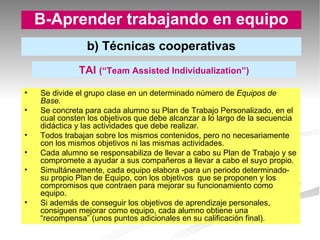 Se divide el grupo clase en un determinado número de  Equipos de Base. Se concreta para cada alumno su Plan de Trabajo Personalizado, en el cual consten los objetivos que debe alcanzar a lo largo de la secuencia didáctica y las actividades que debe realizar. Todos trabajan sobre los mismos contenidos, pero no necesariamente con los mismos objetivos ni las mismas actividades. Cada alumno se responsabiliza de llevar a cabo su Plan de Trabajo y se compromete a ayudar a sus compañeros a llevar a cabo el suyo propio. Simultáneamente, cada equipo elabora -para un periodo determinado- su propio Plan de Equipo, con los objetivos  que se proponen y los compromisos que contraen para mejorar su funcionamiento como equipo. Si además de conseguir los objetivos de aprendizaje personales, consiguen mejorar como equipo, cada alumno obtiene una “recompensa” (unos puntos adicionales en su calificación final). B-Aprender trabajando en equipo b) Técnicas cooperativas TAI  (“Team Assisted Individualization”) 