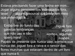 Estava precisando fazer uma faxina em mim...
Jogar alguns pensamentos indesejados fora,
lavar     alguns tesouros que andavam meio
que enferrujados...

   Então tirei do fundo das           Joguei fora
   gavetas lembranças                      alguns
   que não uso e não            sonhos, algumas
   quero mais!                          ilusões...
Papéis de presente que nunca usei, sorrisos que
nunca dei; joguei fora a raiva e o rancor das
flores murchas que estavam dentro de um livro
que nunca li.
 