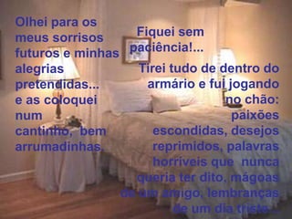 Olhei para os
meus sorrisos      Fiquei sem
futuros e minhas  paciência!...
alegrias            Tirei tudo de dentro do
pretendidas...       armário e fui jogando
e as coloquei                      no chão:
num                                 paixões
cantinho, bem          escondidas, desejos
arrumadinhas.          reprimidos, palavras
                       horríveis que nunca
                   queria ter dito, mágoas
                 de um amigo, lembranças
                           de um dia triste...
 