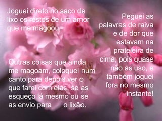 Joguei direto no saco de
lixo os restos de um amor         Peguei as
que me magoou.            palavras de raiva
                               e de dor que
                                estavam na
                               prateleira de
Outras coisas que ainda   cima, pois quase
me magoam, coloquei num       não as uso, e
canto para depois ver o     também joguei
que farei com elas, se as   fora no mesmo
esqueço lá mesmo ou se             instante!
as envio para    o lixão.
 