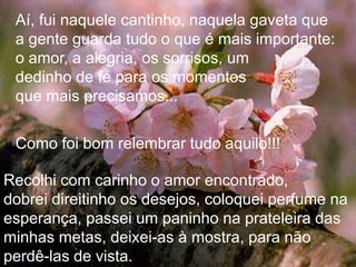 Aí, fui naquele cantinho, naquela gaveta que
 a gente guarda tudo o que é mais importante:
 o amor, a alegria, os sorrisos, um
 dedinho de fé para os momentos
 que mais precisamos...

 Como foi bom relembrar tudo aquilo!!!

Recolhi com carinho o amor encontrado,
dobrei direitinho os desejos, coloquei perfume na
esperança, passei um paninho na prateleira das
minhas metas, deixei-as à mostra, para não
perdê-las de vista.
 