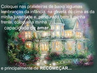 Coloquei nas prateleiras de baixo algumas
lembranças da infância, na gaveta de cima as da
minha juventude e, pendurado bem à minha
frente, coloquei a minha
 capacidade de amar...




e principalmente de RECOMEÇAR...
 