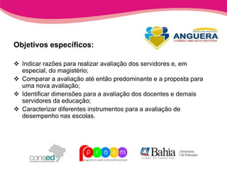 Objetivos específicos:

 Indicar razões para realizar avaliação dos servidores e, em
  especial, do magistério;
 Comparar a avaliação até então predominante e a proposta para
  uma nova avaliação;
 Identificar dimensões para a avaliação dos docentes e demais
  servidores da educação;
 Caracterizar diferentes instrumentos para a avaliação de
  desempenho nas escolas.
 