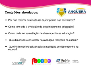 Conteúdos abordados:

 Por que realizar avaliação de desempenho dos servidores?

 Como tem sido a avaliação de desempenho na educação?

 Como pode ser a avaliação de desempenho na educação?

 Que dimensões considerar na avaliação realizada na escola?

 Que instrumentos utilizar para a avaliação de desempenho na
  escola?
 