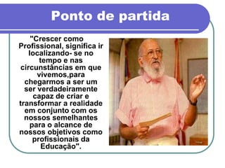 Ponto de partida
     "Crescer como
Profissional, significa ir
    localizando- se no
        tempo e nas
 circunstâncias em que
       vivemos,para
  chegarmos a ser um
  ser verdadeiramente
      capaz de criar e
transformar a realidade
  em conjunto com os
  nossos semelhantes
    para o alcance de
nossos objetivos como
      profissionais da
         Educação".
 