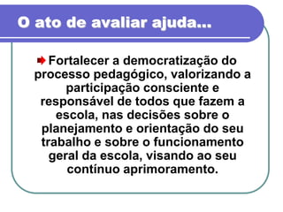 O ato de avaliar ajuda...

     Fortalecer a democratização do
  processo pedagógico, valorizando a
        participação consciente e
   responsável de todos que fazem a
      escola, nas decisões sobre o
   planejamento e orientação do seu
   trabalho e sobre o funcionamento
     geral da escola, visando ao seu
        contínuo aprimoramento.
 