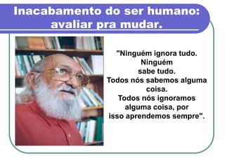 Inacabamento do ser humano:
     avaliar pra mudar.

                "Ninguém ignora tudo.
                       Ninguém
                      sabe tudo.
             Todos nós sabemos alguma
                        coisa.
                 Todos nós ignoramos
                   alguma coisa, por
              isso aprendemos sempre".
 
