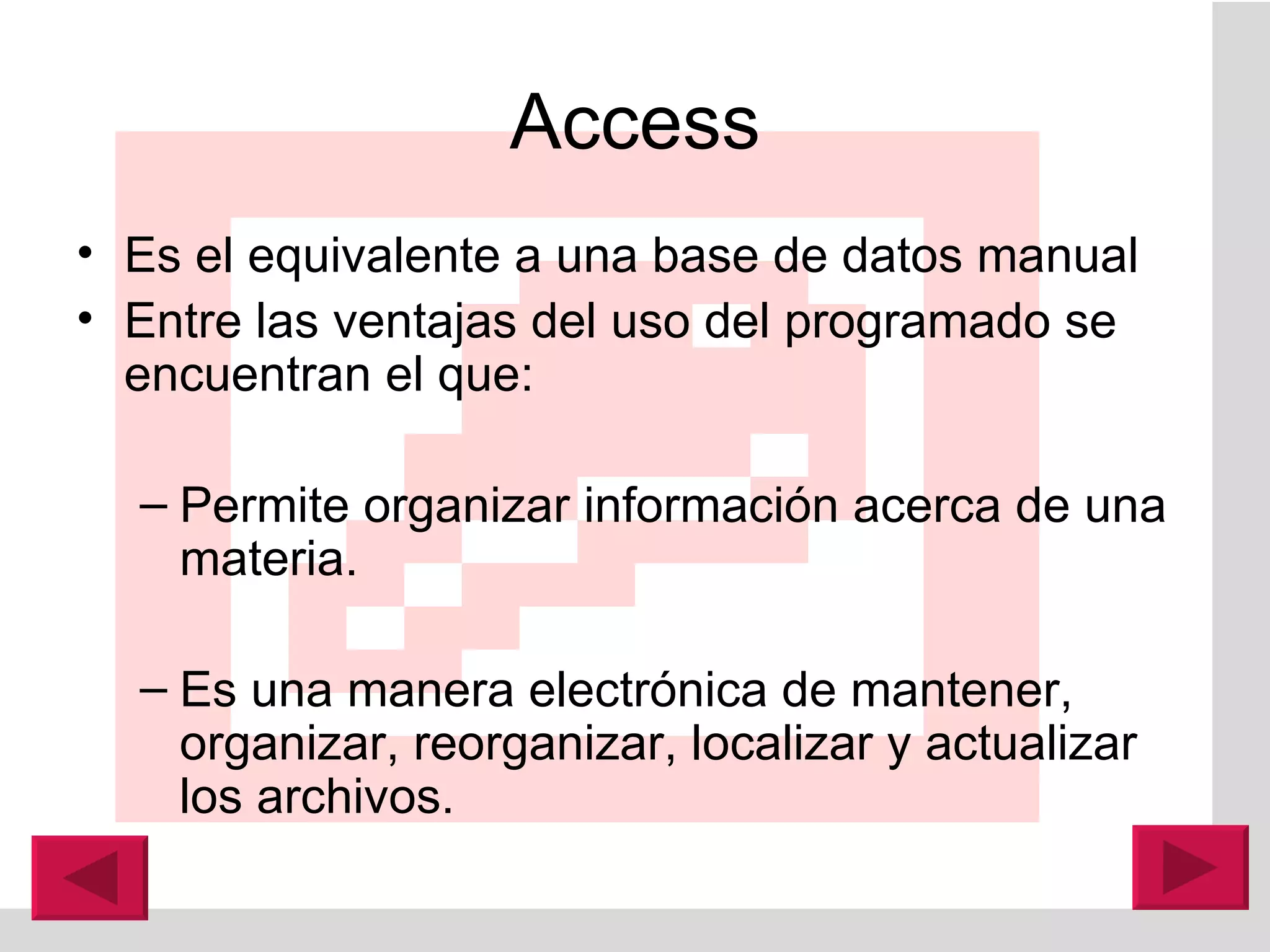 Access Es el equivalente a una base de datos manual Entre las ventajas del uso del programado se encuentran el que:  Permite organizar información acerca de una materia.  Es una manera electrónica de mantener, organizar, reorganizar, localizar y actualizar los archivos. 