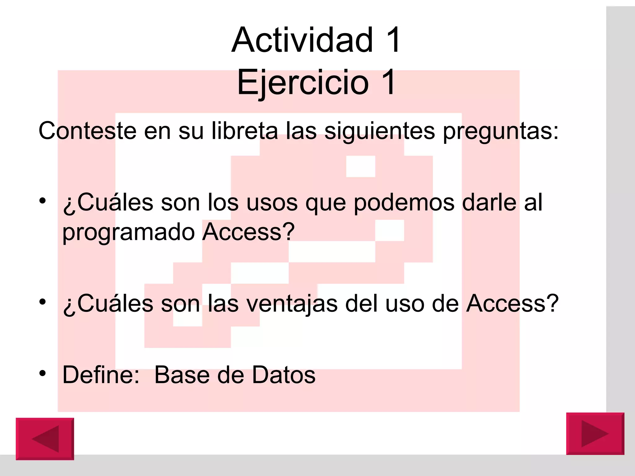 Actividad 1 Ejercicio 1 Conteste en su libreta las siguientes preguntas: ¿Cuá les son los usos que podemos darle al  programado Access? ¿Cuá les son las ventajas del uso de Access? Define:  Base de Datos 
