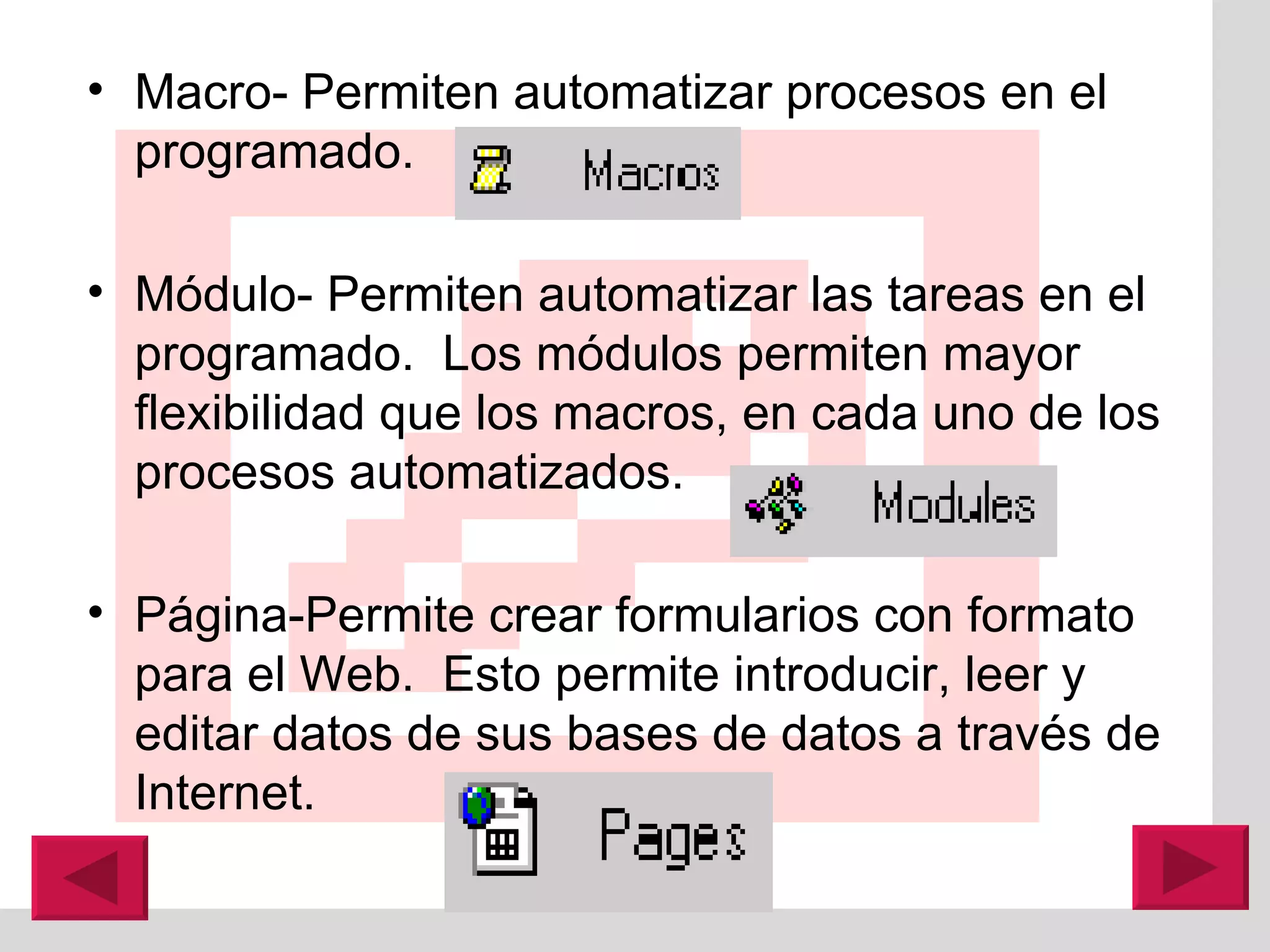 Macro- Permiten automatizar procesos en el programado. M ó dulo- Permiten automatizar las tareas en el programado.  Los m ó dulos permiten mayor flexibilidad que los macros, en cada uno de los procesos automatizados. P á gina-Permite crear formularios con formato para el Web.  Esto permite introducir, leer y editar datos de sus bases de datos a través de Internet. 