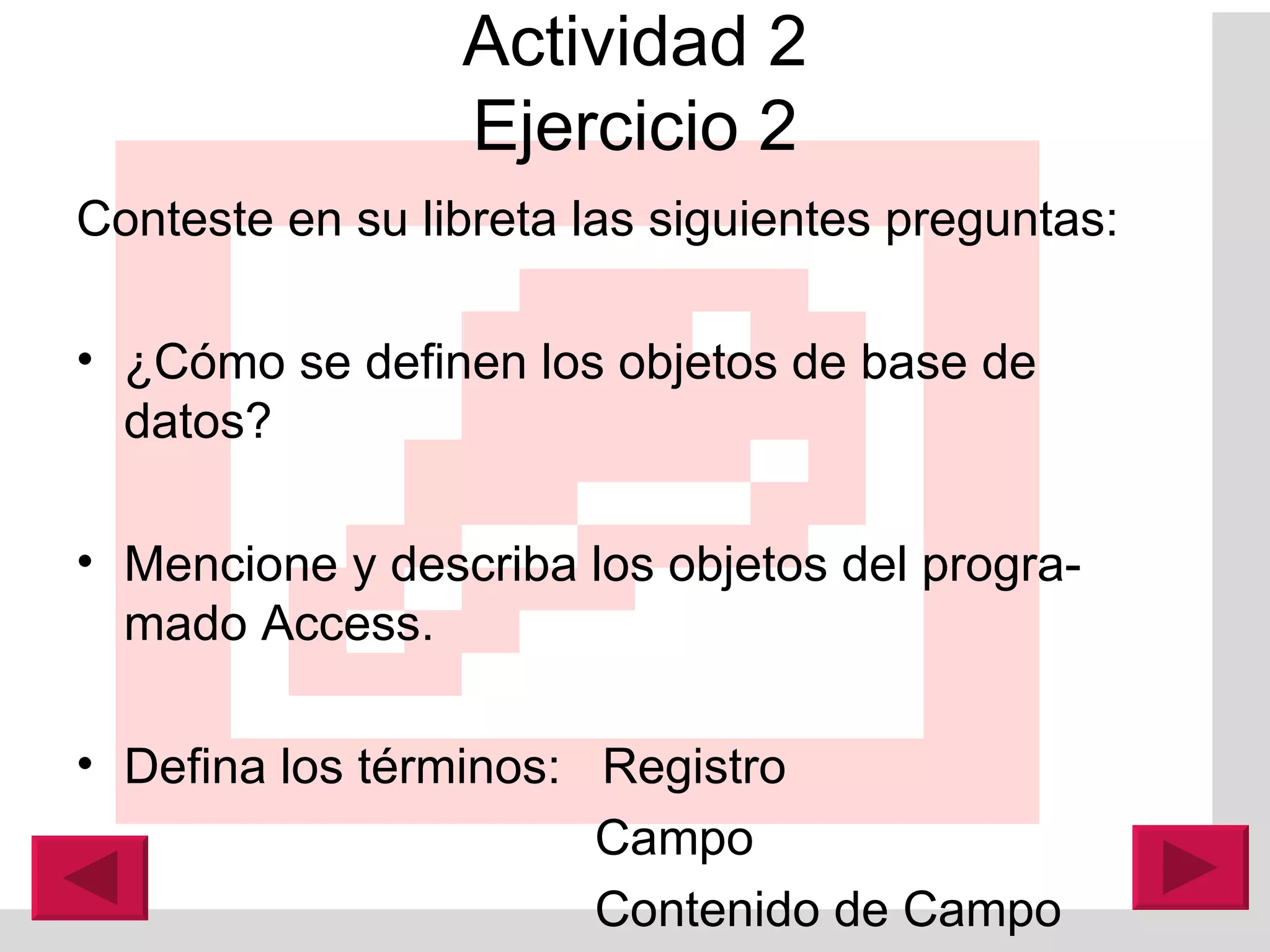 Actividad 2 Ejercicio 2 Conteste en su libreta las siguientes preguntas: ¿Cómo se definen los objetos de base de datos? Mencione y describa los objetos del progra-mado A ccess. Defina los términos:  Registro   Campo    Contenido de Campo 