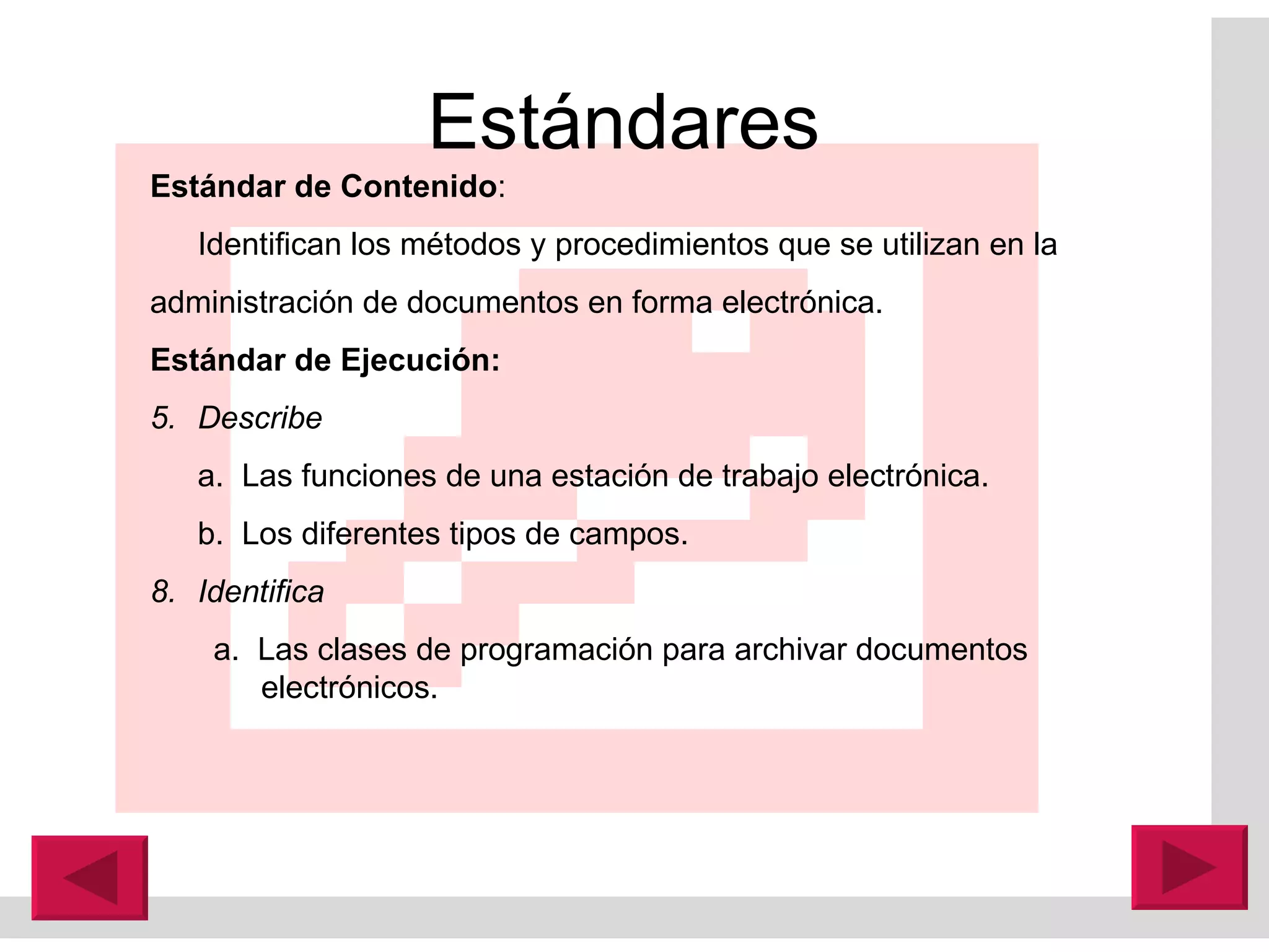 Estándares  Estándar de Contenido : Identifican los métodos y procedimientos que se utilizan en la  administración de documentos en forma electrónica. Estándar de Ejecución: Describe  a.  Las funciones de una estación de trabajo electrónica. b.  Los diferentes tipos de campos. Identifica a.  Las clases de programación para archivar documentos electrónicos. 