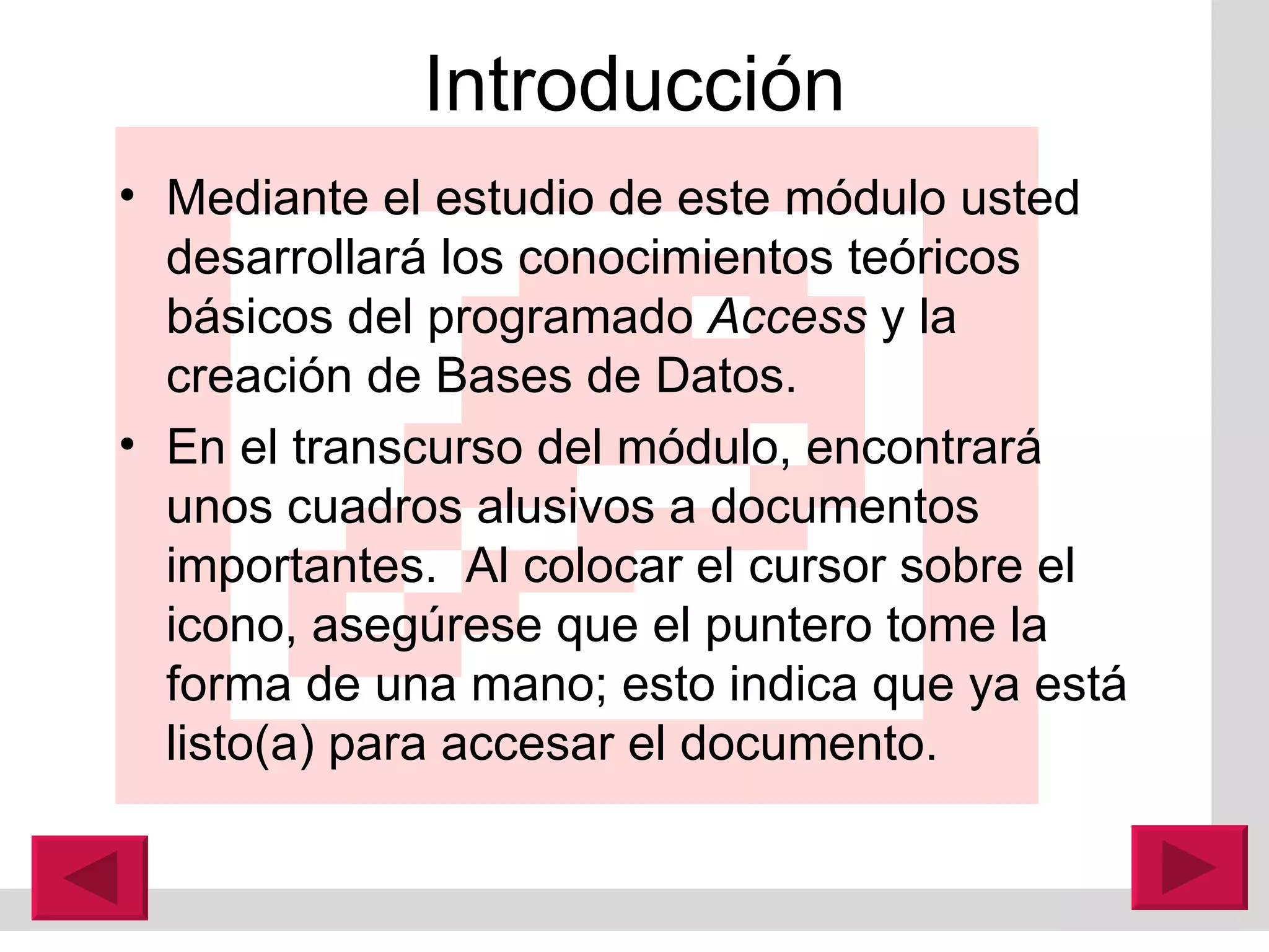 Introducción Mediante el estudio de este módulo usted desarrollar á  los conocimientos teóricos básicos del programado  Access  y la creación de Bases de Datos. En el transcurso del módulo, encontrar á  unos cuadros alusivos a documentos importantes.  Al colocar el cursor sobre el icono, asegúrese que el puntero tome la forma de una mano; esto indica que ya est á  listo(a) para accesar el documento. 