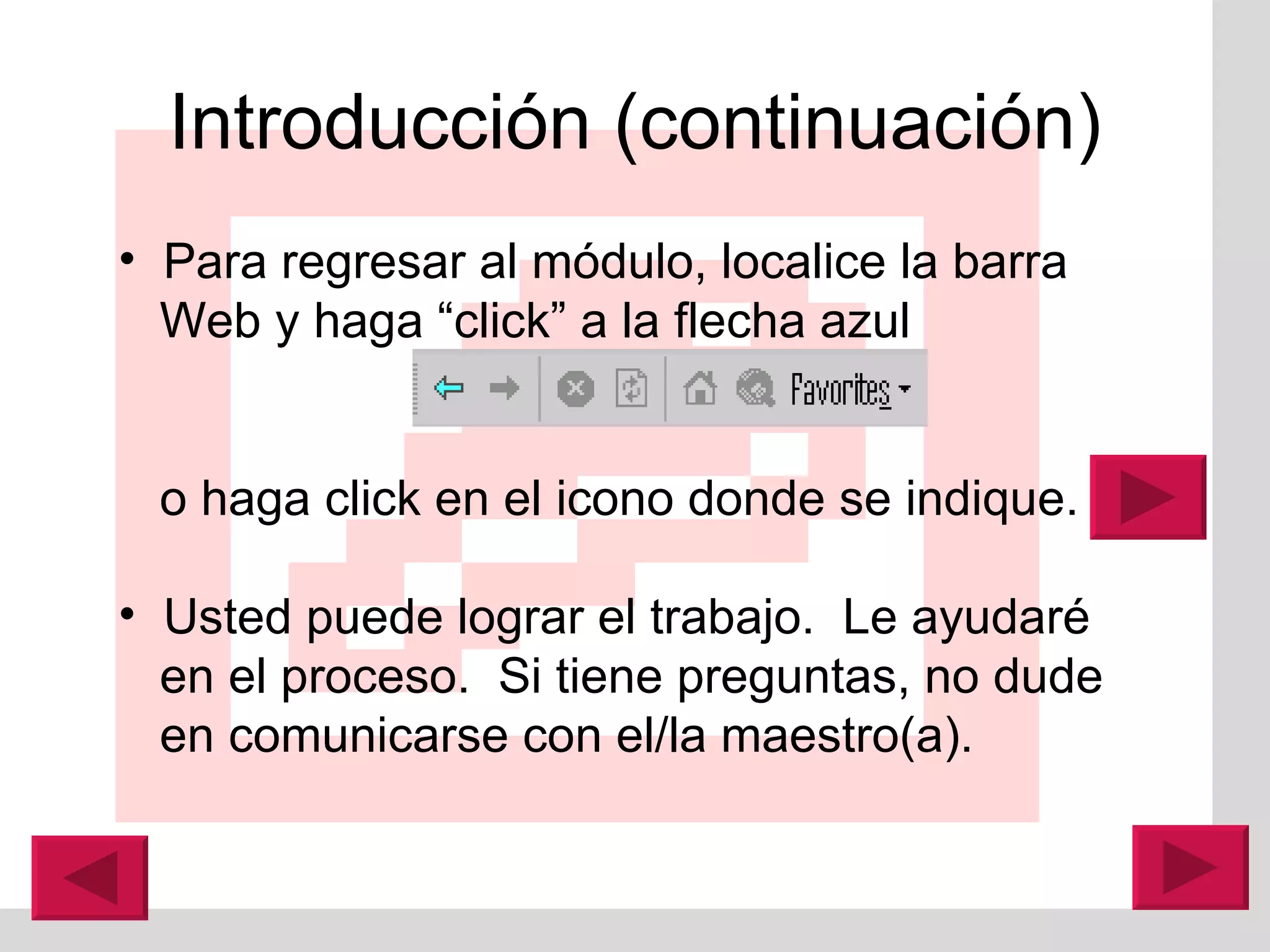 Introducción (continuación) Para regresar al módulo, localice la barra Web y haga “click” a la flecha azul  o haga click en el icono donde se indique.  Usted puede lograr el trabajo.  Le ayudaré en el proceso.  Si tiene preguntas, no dude en comunicarse con el/la maestro(a). 