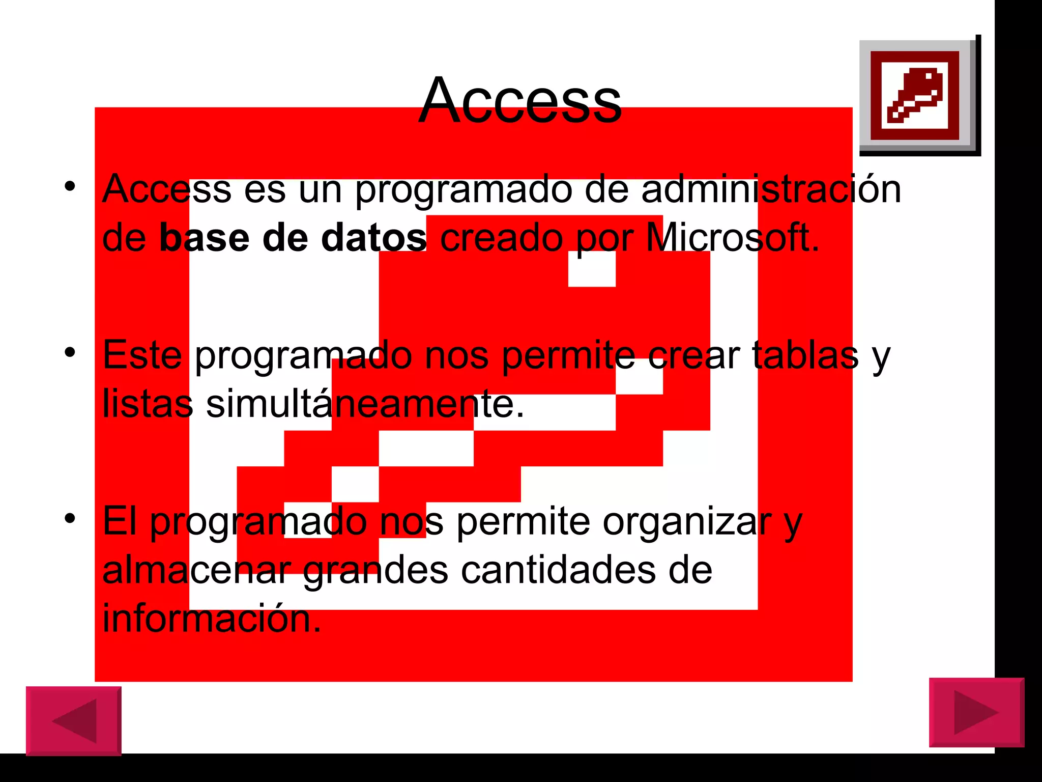 Access Access es un programado de administración de  base de datos  creado por Microsoft.  Este programado nos permite crear tablas y listas simult á neamente. El programado nos permite organizar y almacenar grandes cantidades de información.  