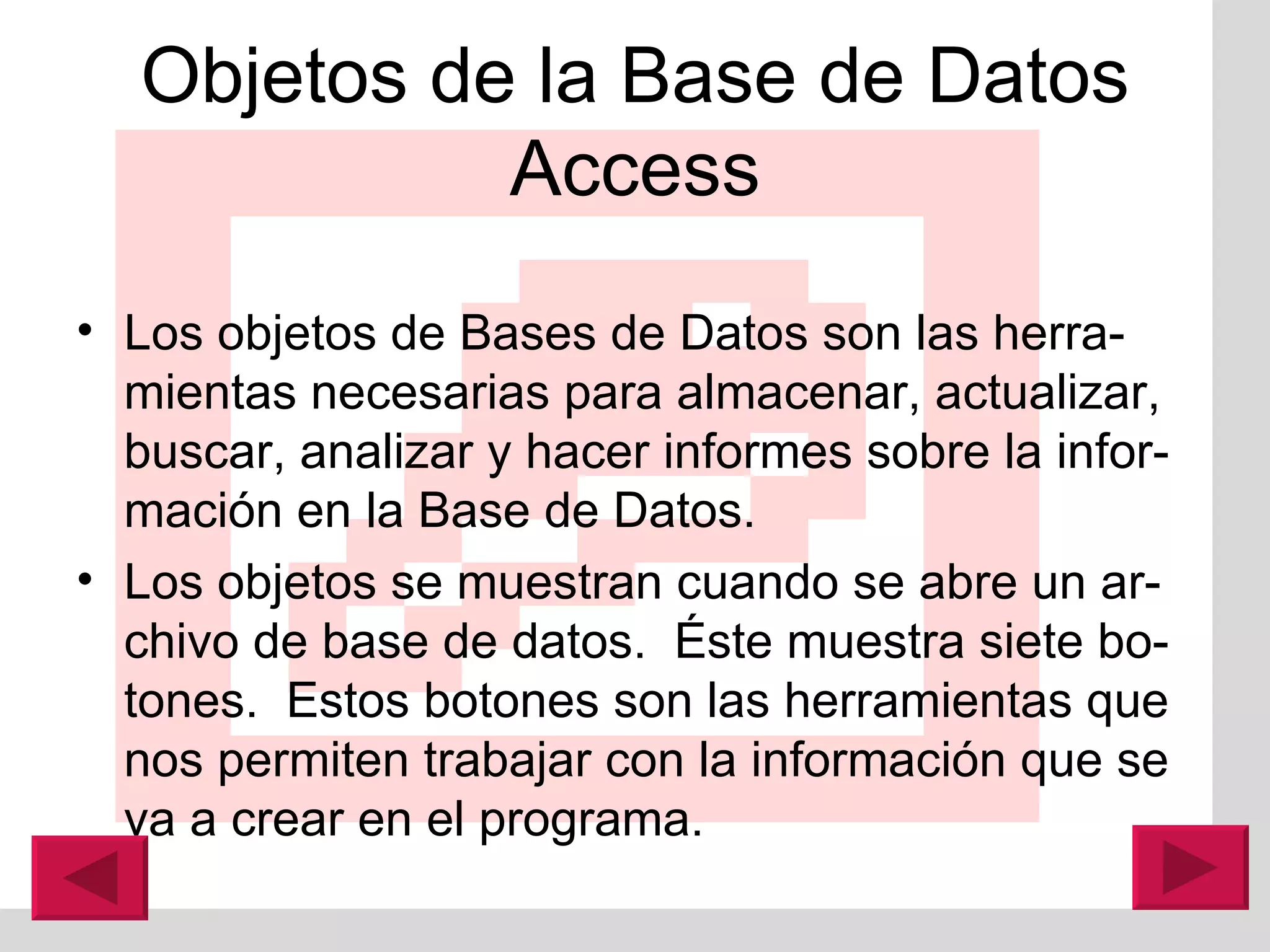Objetos de la Base de Datos Access Los objetos de Bases de Datos son las herra-mientas necesarias para almacenar, actualizar, buscar, analizar y hacer informes sobre la infor-mación en la Base de Datos. Los objetos se muestran cuando se abre un ar-chivo de base de datos.  É ste muestra siete bo-tones.  Estos botones son las herramientas que nos permiten trabajar con la información que se va a crear en el programa. 