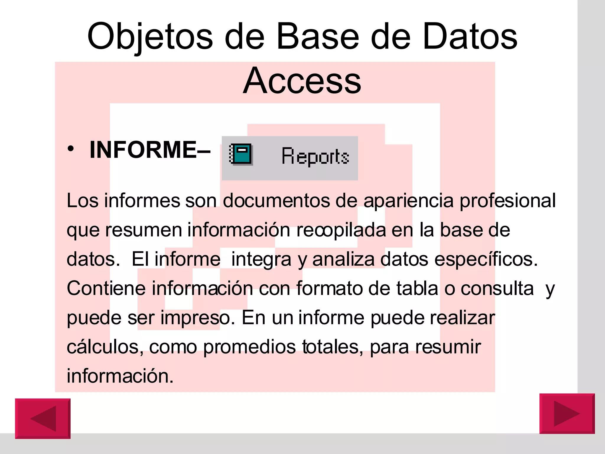 Objetos de Base de Datos Access INFORME–   Los informes son documentos de apariencia profesional que resumen información recopilada en la base de datos.  El informe  integra y analiza datos específicos. Contiene información con formato de tabla o consulta  y puede ser impreso. En un informe puede realizar c á lculos, como promedios totales, para resumir información.  