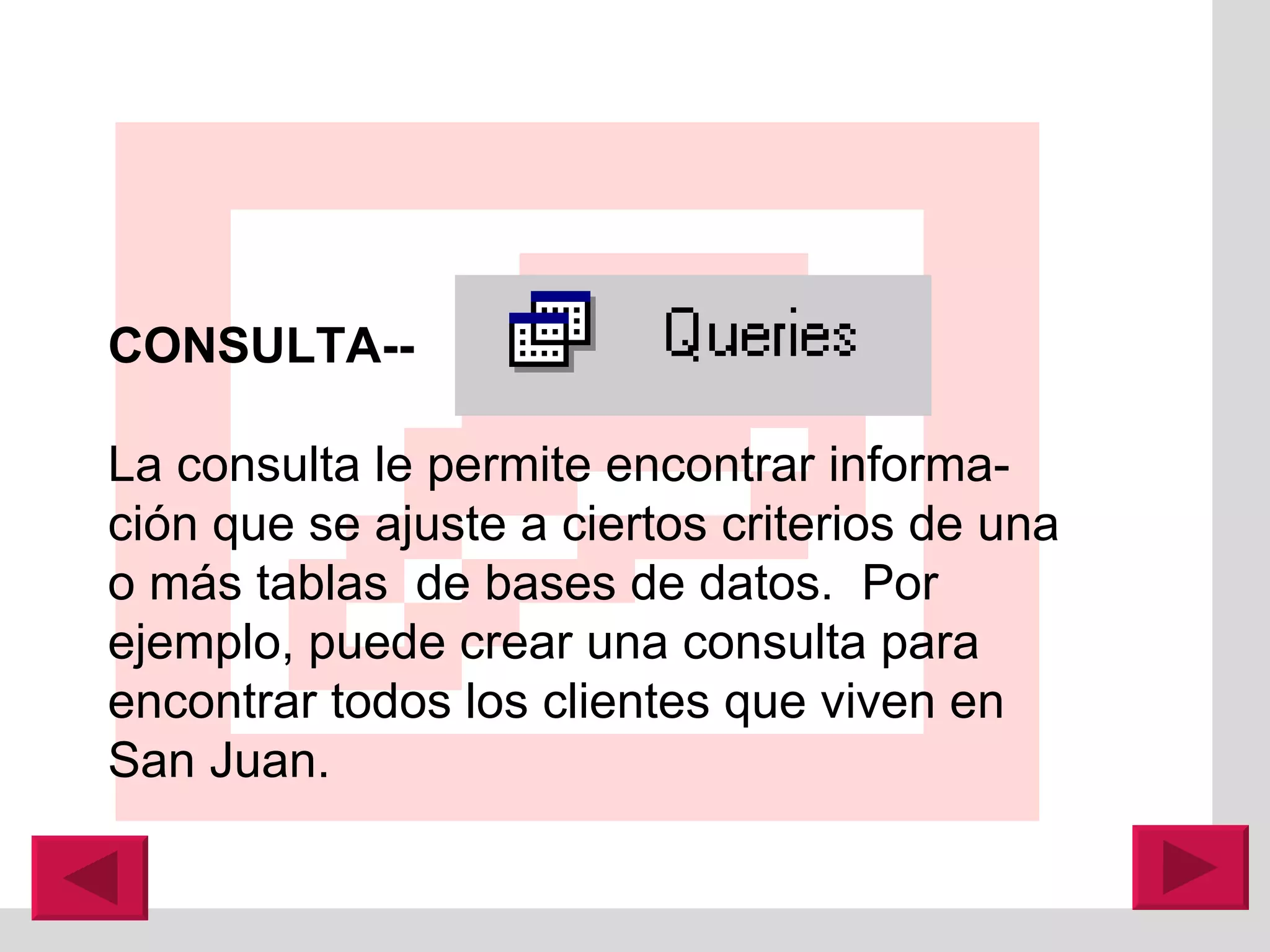 CONSULTA--   La consulta le permite encontrar informa-ción que se ajuste a ciertos criterios de una o más tablas  de bases de datos.  Por ejemplo, puede crear una consulta para encontrar todos los clientes que viven en San Juan. 