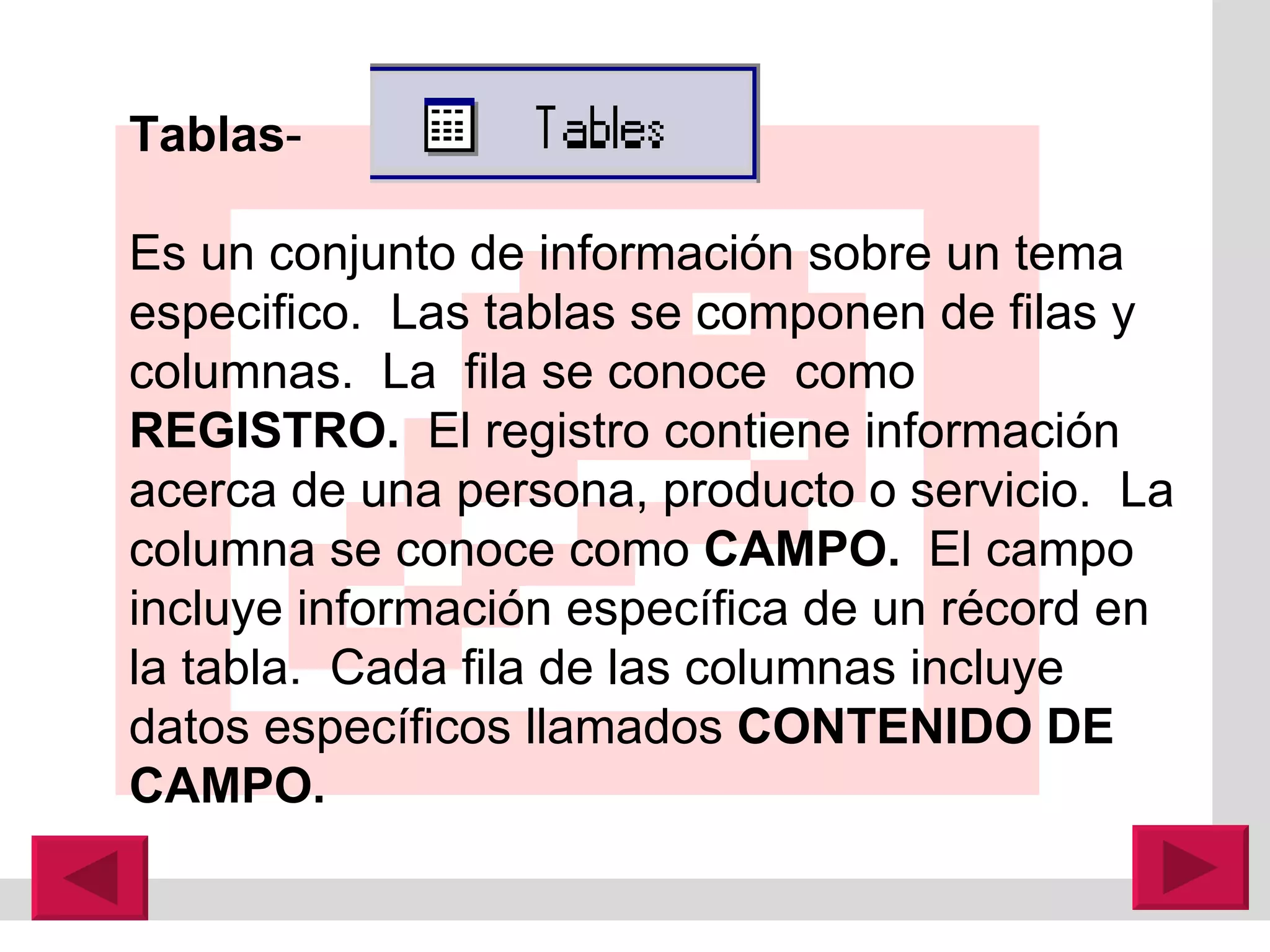 Tablas -  Es un conjunto de información sobre un tema especifico.  Las tablas s e componen de filas y columnas.  La  fila se conoce  como  REGISTRO.  El registro contiene información acerca de una persona, producto o servicio.  La columna se conoce como  CAMPO.  El campo incluye información espec í fica de un r é cord en la tabla.  Cada fila de las columnas incluye datos específicos llamados  CONTENIDO DE CAMPO. 