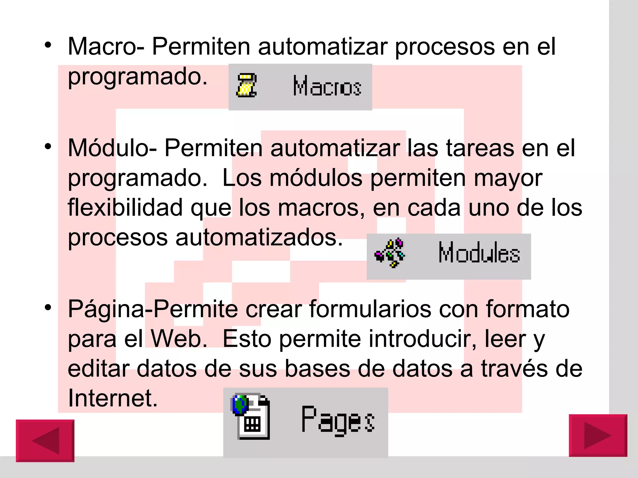 Macro- Permiten automatizar procesos en el programado. M ó dulo- Permiten automatizar las tareas en el programado.  Los m ó dulos permiten mayor flexibilidad que los macros, en cada uno de los procesos automatizados. P á gina-Permite crear formularios con formato para el Web.  Esto permite introducir, leer y editar datos de sus bases de datos a través de Internet. 